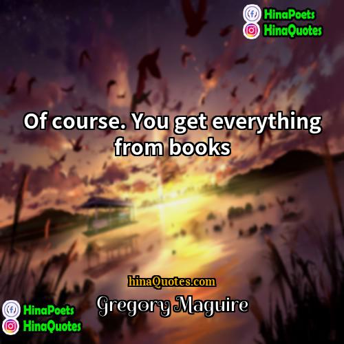 Gregory Maguire Quotes | Of course. You get everything from books.
